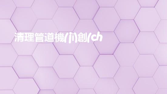 清理管道機(jī)創(chuàng)新技術(shù)應(yīng)用：的革新，改變以后清淤工程！